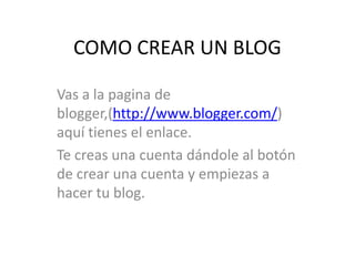 COMO CREAR UN BLOG
Vas a la pagina de
blogger,(http://www.blogger.com/)
aquí tienes el enlace.
Te creas una cuenta dándole al botón
de crear una cuenta y empiezas a
hacer tu blog.

 