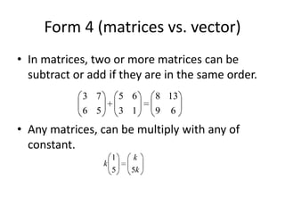 Form 4 (matrices vs. vector) In matrices, two or more matrices can be subtract or add if they are in the same order. Any matrices, can be multiply with any of constant. 