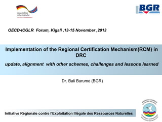 OECD-ICGLR Forum, Kigali ,13-15 November ,2013

Implementation of the Regional Certification Mechanism(RCM) in
DRC
update, alignment with other schemes, challenges and lessons learned

Dr. Bali Barume (BGR)

Initiative Régionale contre l'Exploitation Illégale des Ressources Naturelles

 
