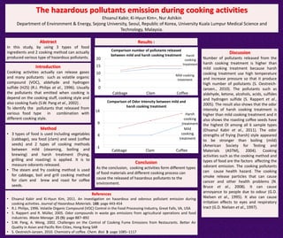The hazardous pollutants emission during cooking activities
Ehsanul Kabir, Ki-Hyun Kim∗, Nur Ashikin
Department of Environment & Energy, Sejong University, Seoul, Republic of Korea, University Kuala Lumpur Medical Science and
Technology, Malaysia.
Abstract
In this study, by using 3 types of food
ingredients and 2 cooking method can actually
produced various type of hazardous pollutants.
Introduction
Cooking activities actually can release gases
and many pollutants such as volatile organic
compound (VOC), aldehyde and hydrogen
sulfide (H2S) (R.J. Philips at al., 1996). Usually
the pollutants that emitted when cooking is
depend on the cooking stuff, cooking style and
also cooking fuels (S.W. Pang et al., 2002) .
To identify the pollutants that released from
various food type in combination with
different cooking style.
Method
• 3 types of food is used including vegetables
(cabbage), sea food (clam) and seed (coffee
seeds) and 2 types of cooking methods
between mild (steaming, boiling and
brewing) and harsh treatment (frying,
grilling and roasting) is applied. It is to
measure odorants released.
• The steam and fry cooking method is used
for cabbage, boil and grill cooking method
for clam and brew and roast for coffee
seeds.
Results :
Mild
cooking
treatment
Harsh
cooking
treatment
-1
4
9
14
Cabbage Clam Coffee
Comparison of Odor Intensity between mild and
harsh cooking treatment
Discussion
Number of pollutants released from the
harsh cooking treatment is higher than
mild cooking treatment because harsh
cooking treatment use high temperature
and increase pressure so that it produce
high number of pollutants (S. Oestreich-
Janzen., 2010). The pollutants such as
aldehyde, ketone, alcohols, acids, sulfides
and hydrogen sulfide (S. Rappert et al.,
2005). The result also shows that the odor
intensity of harsh cooking treatment is
higher than mild cooking treatment and it
also shows the roasting coffee seeds have
the highest OI among all 6 sample types
(Ehsanul Kabir et al., 2011). The odor
strengths of frying (harsh) style appeared
to be stronger than boiling (mild)
(American Society for Testing and
Materials (ASTM), 2004). Cooking
activities such as the cooking method and
types of food are the factors affecting the
odorant emission. The cooking pollutants
can cause health hazard. The cooking
smoke release particles that can cause
cancer and other health problems (N.
Bruce et al., 2008). It can cause
annoyance to people due to odour (G.D.
Nielsen et al., 1995). It also can cause
irritation effects to eyes and respiratory
tract (G.D. Nielsen et al., 1997).
Mild cooking
treatment
Harsh
cooking
treatment
0
5
10
15
20
Cabbage Clam Coffee
Comparison number of pollutants released
between mild and harsh cooking treatment
Conclusion
As the conclusion, cooking activities form different types
of food materials and different cooking process can
cause the released of hazardous pollutants to the
environment.
References
• Ehsanul Kabir and Ki-Hyun Kim, 2011. An investigation on hazardous and odorous pollutant emission during
cooking activities. Journal of Hazardous Materials. 188: page 443-454
• R.J. Philips, 1996. Volatile Organic Compound (VOC) Control in the Food Processing Industry, Great Falls, VA, USA
• S. Rappert and R. Müller, 2005. Odor compounds in waste gas emissions from agricultural operations and food
industries. Waste Manage. 25 (9): page 887–892
• S.W. Pang, A. Wong, 2002. Challenges on the Control of Cooking Fume Emissions from Restaurants. Better Air
Quality in Asian and Pacific Rim Cities, Hong Kong SAR
• S. Oestreich-Janzen, 2010. Chemistry of coffee. Chem. Biol. 3: page 1085–1117
 