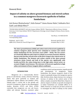 Research Article
AJBBL http://www.ajbbl.com/ Volume 02 Issue 02 July 2013 1
Impact of salinity on above ground biomass and stored carbon
in a common mangrove Excoecaria agallocha of Indian
Sundarbans
Asit Kumar Bhattacharjee*, Sufia Zaman#* Atanu Kumar Raha#, Subhadra Devi
Gadi$, and Abhijit Mitra#*
#TECHNO INDIA UNIVERSITY, Salt Lake Campus, Kolkata 700 091. *Department of Marine Science, Calcutta
University, 35. B.C. Road, Kolkata 700 019. $Department of Zoology, Carmel College for Women, Nuven, Salcete,
Goa 403604
E-mail: sufia_zaman@yahoo.com, Tele Phone: +91 9830 501959
*Corresponding author
Published: July 01, 2013, Received: April 04, 2013
AJBBL 2012, Volume 02: Issue 02 Pages 01-11 Accepted: May 31, 2013
ABSTRACT
The above ground biomass (AGB) and carbon stock of Excoecaria agallocha (a
common mangrove plant species) were estimated in western and central
Indian Sundarbans for five successive years (2005 – 2010). The two sectors
are drastically different with respect to salinity on account of massive siltation
that prevents the flow of fresh water of the River Ganga to the central sector of
Indian Sundarbans. The biomass and carbon content of the above ground
structures (stem, branch and leaf) of the species vary significantly with
locality (p<0.01), the values being more in the high saline central sector on
account of higher stem biomass. The tolerance of Excoecaria agallocha to high
saline environment of lower Gangetic delta is confirmed.
INTRODUCTION
Mangroves are a taxonomically diverse
group of salt-tolerant, mainly arboreal, flowering
plants that grow primarily in tropical and
subtropical regions (Ellison and Stoddart 1991).
Salinity plays a crucial role in the growth and
survival of mangroves. Based on the physiological
studies, Bowman (1917) and Davis (1940)
concluded that mangroves are not salt lovers,
rather salt tolerant. However, excessive saline
conditions retard seed germination, impede growth
and development of mangroves. Indian
Sundarbans, the famous mangrove chunk of the
tropics is gradually losing a few mangroves species
(like Heritiera fomes, Nypa fruticans etc.) owing to
increase of salinity in the central sector of the
deltaic complex around the Matla River. Reports on
adverse impact of salinity on growth of mangroves
in Indian Sundarbans are available (Mitra et al.
2004). However no study has yet been carried out
to investigate the effect of salinity on the carbon
 