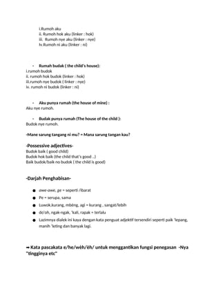 i.Rumoh aku
ii. Rumoh hok aku (linker : hok)
iii. Rumoh nye aku (linker : nye)
Iv.Rumoh ni aku (linker : ni)
- Rumah budak ( the child’s house):
i.rumoh budok
ii. rumoh hok budok (linker : hok)
iii.rumoh nye budok ( linker : nye)
iv. rumoh ni budok (linker : ni)
- Aku punya rumah (the house of mine) :
Aku nye rumoh.
- Budak punya rumah (The house of the child ):
Budok nye rumoh.
-Mane sarung tangang ni mu? = Mana sarung tangan kau?
-Possessive adjectives-
Budok baik ( good child)
Budok hok baik (the child that’s good ..)
Baik budok/baik no budok ( the child is good)
-Darjah Penghabisan-
● awe-awe, ge = seperti /ibarat
● Pe = serupa, sama
● Luwok,kurang, mbèng, agi = kurang , sangat/lebih
● do'oh, ngak-ngak, ‘kali, rapak = terlalu
● Lazimnya dialek ini kaya dengan kata penguat adjektif tersendiri seperti paik ‘lepang,
manih ‘leting dan banyak lagi.
➡️Kata pascakata e/he/wèh/èh/ untuk menggantikan fungsi penegasan -Nya
"tingginya etc"
 