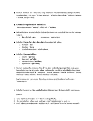 ● Namun, Imbuhan ber + kata kerja yang berawalan vokal akan disebut dengan huruf W
yang bersabdu. ; berasap - ‘Wasak, berangin - ‘Wanging, berombak - ‘Wombok, beranak
- ‘Wanok, berapi - ‘Wapi.
● Kata kerja berganda boleh disabdukan:
Menunggu-nunggu - 'nunggu' , ulang-alik – ‘ngulang
● Boleh dikatakan semua imbuhan kata kerja digugurkan kecuali akhiran an dan memper
& diper.
o Ber...An jadi ...an , bersalaman - 'salammang.
● Imbuhan Meng-, Ter-, Ber-, Ber...kan digugurkan, jadi sabdu.
o mendaki - 'daki
o terdiam - 'diang
o berdindingkan kayu - 'dinding kayu.
● Imbuhan Memper & Diper:
o peralat - 'peralak
o diperalat – pe’ralak
o memperdalam - 'pedalang
o diperdalam – pe’dalang
● Namun, bagi awalan imbuhan Men & Ter, ber, bertembung dengan kata kerja yang
bermula dengan huruf L, maka sabdu pada awalan huruf L tersebut boleh digantikan
dengan sabdu berhuruf ‘N. ; melompat - ‘Nopak, terloncat - ‘Nocak, berlantun - ‘Natòng,
melintas - ‘Nitah, meleleh - ‘Nèlèh, meletup - ‘netuk etc.
bagi imbuhan ber …an , maka dikekalkan imbuhan an di belakang; berlintasan -
‘nitahsang etc.
● Imbuhan berakhiran -Kan juga boleh digantikan dengan -Ke dalam dialek terengganu.
Contoh:
1. -saya membasuhkan baju ali = ‘Basoh ke baju Ali aku.
2. -Ibu memakaikan seluar pada anaknya = mok ‘maka ke seluo ke anok ye.
3. Ayah suka meninggikan suara apabila marah = wahi aboh ‘ninggi ke sore dang maroh.
 