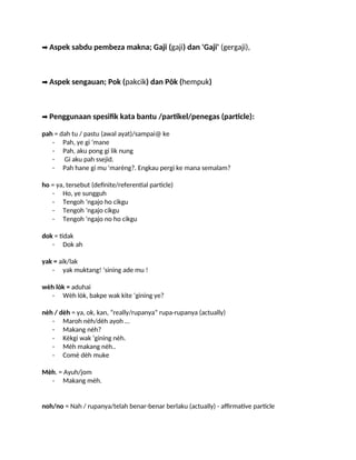 ➡️Aspek sabdu pembeza makna; Gaji (gaji) dan 'Gaji' (gergaji),
➡️Aspek sengauan; Pok (pakcik) dan Pôk (hempuk)
➡️Penggunaan spesifik kata bantu /partikel/penegas (particle):
pah = dah tu / pastu (awal ayat)/sampai@ ke
- Pah, ye gi ‘mane
- Pah, aku pong gi lik nung
- Gi aku pah ssejid.
- Pah hane gi mu 'marèng?. Engkau pergi ke mana semalam?
ho = ya, tersebut (definite/referential particle)
- Ho, ye sungguh
- Tengoh ‘ngajo ho cikgu
- Tengoh ‘ngajo cikgu
- Tengoh ‘ngajo no ho cikgu
dok = tidak
- Dok ah
yak = aik/lak
- yak muktang! ‘sining ade mu !
wèh lòk = aduhai
- Wèh lòk, bakpe wak kite ‘gining ye?
nèh / dèh = ya, ok, kan, “really/rupanya” rupa-rupanya (actually)
- Maroh nèh/dèh ayoh …
- Makang nèh?
- Kèkgi wak ‘gining nèh.
- Mèh makang nèh..
- Comè dèh muke
Mèh. = Ayuh/jom
- Makang mèh.
noh/no = Nah / rupanya/telah benar-benar berlaku (actually) - affirmative particle
 