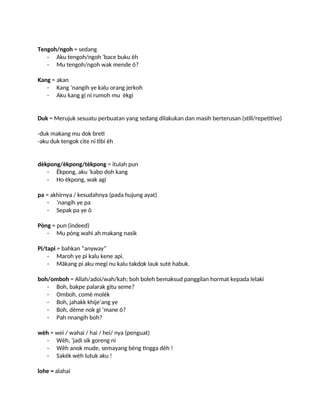 Tengoh/ngoh = sedang
- Aku tengoh/ngoh ‘bace buku èh
- Mu tengoh/ngoh wak mende õ?
Kang = akan
- Kang ‘nangih ye kalu orang jerkoh
- Aku kang gi ni rumoh mu èkgi
Duk = Merujuk sesuatu perbuatan yang sedang dilakukan dan masih berterusan (still/repetitive)
-duk makang mu dok breti
-aku duk tengok cite ni tibi èh
dèkpong/èkpong/tèkpong = itulah pun
- Èkpong, aku ‘kabo doh kang
- Ho èkpong, wak agi
pa = akhirnya / kesudahnya (pada hujung ayat)
- ’nangih ye pa
- Sepak pa ye õ
Pòng = pun (indeed)
- Mu pòng wahi ah makang nasik
Pi/tapi = bahkan “anyway”
- Maroh ye pi kalu kene api.
- Mäkang pi aku megi nu kalu takdok lauk sutè habuk.
boh/omboh = Allah/adoi/wah/kah; boh boleh bemaksud panggilan hormat kepada lelaki
- Boh, bakpe palarak gitu seme?
- Omboh, comè molèk
- Boh, jahakk khije’ang ye
- Boh, dème nok gi ‘mane õ?
- Pah nnangih boh?
wèh = wei / wahai / hai / hei/ nya (penguat)
- Wèh, ‘jadi sik goreng ni
- Wèh anok mude, semayang bèng tingga dèh !
- Sakék wèh lutuk aku !
lohe = alahai
 