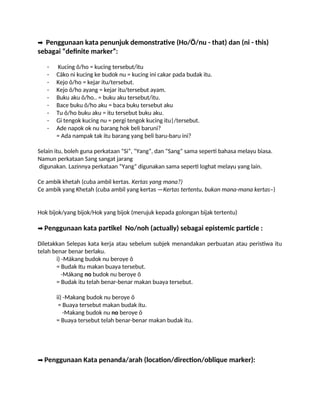 ➡️Penggunaan kata penunjuk demonstrative (Ho/Ö/nu - that) dan (ni - this)
sebagai “definite marker”:
- Kucing õ/ho = kucing tersebut/itu
- Cäko ni kucing ke budok nu = kucing ini cakar pada budak itu.
- Kejo õ/ho = kejar itu/tersebut.
- Kejo õ/ho ayang = kejar itu/tersebut ayam.
- Buku aku õ/ho.. = buku aku tersebut/itu.
- Bace buku õ/ho aku = baca buku tersebut aku
- Tu õ/ho buku aku = itu tersebut buku aku.
- Gi tengok kucing nu = pergi tengok kucing itu|/tersebut.
- Ade napok ok nu barang hok beli baruni?
= Ada nampak tak itu barang yang beli baru-baru ini?
Selain itu, boleh guna perkataan “Si”, “Yang”, dan “Sang” sama seperti bahasa melayu biasa.
Namun perkataan Sang sangat jarang
digunakan. Lazinnya perkataan “Yang” digunakan sama seperti loghat melayu yang lain.
Ce ambik khetah (cuba ambil kertas. Kertas yang mana?)
Ce ambik yang Khetah (cuba ambil yang kertas —Kertas tertentu, bukan mana-mana kertas–)
Hok bijok/yang bijok/Hok yang bijok (merujuk kepada golongan bijak tertentu)
➡️Penggunaan kata partikel No/noh (actually) sebagai epistemic particle :
Diletakkan Selepas kata kerja atau sebelum subjek menandakan perbuatan atau peristiwa itu
telah benar benar berlaku.
i) -Mákang budok nu beroye õ
= Budak Itu makan buaya tersebut.
-Mákang no budok nu beroye õ
= Budak itu telah benar-benar makan buaya tersebut.
ii) -Makang budok nu beroye õ
= Buaya tersebut makan budak itu.
-Makang budok nu no beroye õ
= Buaya tersebut telah benar-benar makan budak itu.
➡️Penggunaan Kata penanda/arah (location/direction/oblique marker):
 
