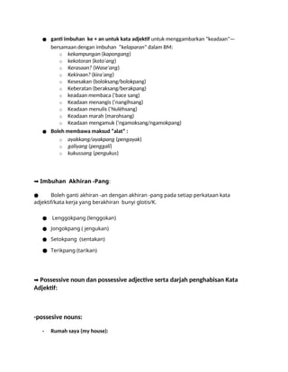 ● ganti imbuhan ke + an untuk kata adjektif untuk menggambarkan “keadaan”—
bersamaan dengan imbuhan “kelaparan” dalam BM:
o kekampungan (kapongang)
o kekotoran (koto’ang)
o Kerasaan? (Wase’ang)
o Kekiraan? (kira’ang)
o Kesesakan (boloksang/bolokpang)
o Keberatan (beraksang/berakpang)
o keadaan membaca (‘bace sang)
o Keadaan menangis (‘nangihsang)
o Keadaan menulis (‘Nulèhsang)
o Keadaan marah (marohsang)
o Keadaan mengamuk (‘ngamoksang/ngamokpang)
● Boleh membawa maksud “alat” :
o ayakkang/ayakpang (pengayak)
o galiyang (penggali)
o kukussang (pengukus)
➡️Imbuhan Akhiran -Pang:
● Boleh ganti akhiran -an dengan akhiran -pang pada setiap perkataan kata
adjektif/kata kerja yang berakhiran bunyi glotis/K.
● Lenggokpang (lenggokan)
● Jongokpang ( jengukan)
● Setokpang (sentakan)
● Terikpang (tarikan)
➡️Possessive noun dan possessive adjective serta darjah penghabisan Kata
Adjektif:
-possesive nouns:
- Rumah saya (my house):
 