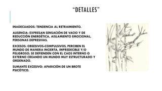 “DETALLES”
INADECUADOS: TENDENCIA AL RETRAIMIENTO.
AUSENCIA: EXPRESAN SENSACIÓN DE VACIO Y DE
REDUCCIÓN ENERGÉTICA, AISLAMIENTO EMOCIONAL,
PERSONAS DEPRESIVAS.
EXCESOS: OBSESIVOS-COMPULSIVOS, PERCIBEN EL
MUNDO DE MANERA INCIERTA, IMPREDECIBLE Y/O
PELIGROSO; SE DEFIENDEN CON EL CAOS INTERNO O
EXTERNO CREANDO UN MUNDO MUY ESTRUCTURADO Y
ORDENADO.
SUMANTE EXCESIVO: APARICIÓN DE UN BROTE
PSICÓTICO.
 