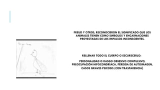 FREUD Y OTROS, RECONOCIERON EL SIGNIFICADO QUE LOS
ANIMALES TIENEN COMO SIMBOLOS Y ENCARNACIONES
PROYECTADAS DE LOS IMPULSOS INCONSCIENTES.
RELLENAR TODO EL CUERPO O ESCURECERLO:
PERSONALIDAD O RASGO OBSESIVO COMPULSIVO,
PREOCUPACIÓN HIPOCONDRÍACA, PÉRDIDA DE AUTOIMAGEN,
CASOS GRAVES PSICOSIS (CON TRASPARENCIA)
 