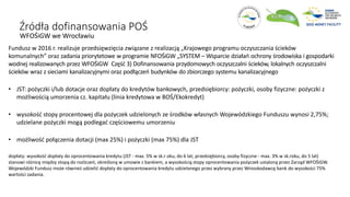 Źródła dofinansowania POŚ
WFOŚiGW we Wrocławiu
Fundusz w 2016 r. realizuje przedsięwzięcia związane z realizacją „Krajowego programu oczyszczania ścieków
komunalnych” oraz zadania priorytetowe w programie NFOŚiGW „SYSTEM – Wsparcie działań ochrony środowiska i gospodarki
wodnej realizowanych przez WFOŚiGW Część 3) Dofinansowania przydomowych oczyszczalni ścieków, lokalnych oczyszczalni
ścieków wraz z sieciami kanalizacyjnymi oraz podłączeń budynków do zbiorczego systemu kanalizacyjnego
• JST: pożyczki i/lub dotacje oraz dopłaty do kredytów bankowych, przedsiębiorcy: pożyczki, osoby fizyczne: pożyczki z
możliwością umorzenia cz. kapitału (linia kredytowa w BOŚ/Ekokredyt)
• wysokość stopy procentowej dla pożyczek udzielonych ze środków własnych Wojewódzkiego Funduszu wynosi 2,75%;
udzielane pożyczki mogą podlegać częściowemu umorzeniu
• możliwość połączenia dotacji (max 25%) i pożyczki (max 75%) dla JST
dopłaty: wysokość dopłaty do oprocentowania kredytu (JST - max. 5% w sk.r oku, do 6 lat; przedsiębiorcy, osoby fizyczne - max. 3% w sk.roku, do 5 lat)
stanowi różnicę między stopą do rozliczeń, określoną w umowie z bankiem, a wysokością stopy oprocentowania pożyczek ustaloną przez Zarząd WFOŚiGW.
Wojewódzki Fundusz może również udzielić dopłaty do oprocentowania kredytu udzielanego przez wybrany przez Wnioskodawcę bank do wysokości 75%
wartości zadania.
 