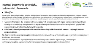 Interreg: budowanie potencjału,
testowanie i planowanie
 9 krajów:
Austria, Czechy, Węgry, Polska, Słowacja, Słowenia, Niemcy (Badenia-Wirtembergia, Bawaria, Berlin, Brandenburgia, Meklemburgia - Pomorze Przednie,
Saksonia, Saksonia-Anhalt, Turyngia, Włochy (Piemont, Valle d'Aosta, Liguria, Lombardia, Provincia Autonoma Bolzano/Bozen, Provincia Autonoma Trento,
Veneto, Friuli-Wenecja Julijska, Emilia-Romagna); oraz Ukraina - obwody: wołyński, lwowski, iwanofrankowski, zakarpacki, czerniowiecki
 wsparcie finansowe dla projektów transnarodowych przyczyniających się do wdrażania inteligentnych
rozwiązań stanowiących odpowiedź na wyzwania regionalne w obszarze innowacyjności, gospodarki
niskoemisyjnej, środowiska, kultury i transportu
 Priorytet 3: Współpraca w zakresie zasobów naturalnych i kulturowych na rzecz trwałego wzrostu
gospodarczego:
3.1. Poprawa zintegrowanego zarządzania środowiskiem w celu ochrony i zrównoważonego wykorzystywania zasobów i
dziedzictwa naturalnego
Działania: Zrównoważone wykorzystanie zasobów naturalnych dla rozwoju regionalnego, innowacyjne
technologie/narzędzia, usprawnianie/harmonizacja zintegrowanego zarządzania środowiskiem
 