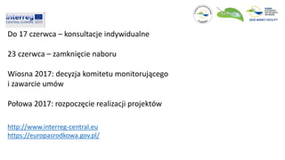 Do 17 czerwca – konsultacje indywidualne
23 czerwca – zamknięcie naboru
Wiosna 2017: decyzja komitetu monitorującego
i zawarcie umów
Połowa 2017: rozpoczęcie realizacji projektów
http://www.interreg-central.eu
https://europasrodkowa.gov.pl/
 