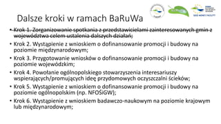 Dalsze kroki w ramach BaRuWa
• Krok 1. Zorganizowanie spotkania z przedstawicielami zainteresowanych gmin z
województwa celem ustalenia dalszych działań;
• Krok 2. Wystąpienie z wnioskiem o dofinansowanie promocji i budowy na
poziomie międzynarodowym;
• Krok 3. Przygotowanie wniosków o dofinansowanie promocji i budowy na
poziomie wojewódzkim;
• Krok 4. Powołanie ogólnopolskiego stowarzyszenia interesariuszy
wspierających/promujących ideę przydomowych oczyszczalni ścieków;
• Krok 5. Wystąpienie z wnioskiem o dofinansowanie promocji i budowy na
poziomie ogólnopolskim (np. NFOŚiGW);
• Krok 6. Wystąpienie z wnioskiem badawczo-naukowym na poziomie krajowym
lub międzynarodowym;
 
