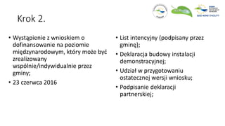 Krok 2.
• Wystąpienie z wnioskiem o
dofinansowanie na poziomie
międzynarodowym, który może być
zrealizowany
wspólnie/indywidualnie przez
gminy;
• 23 czerwca 2016
• List intencyjny (podpisany przez
gminę);
• Deklaracja budowy instalacji
demonstracyjnej;
• Udział w przygotowaniu
ostatecznej wersji wniosku;
• Podpisanie deklaracji
partnerskiej;
 