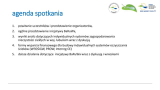 agenda spotkania
1. powitanie uczestników i przedstawienie organizatorów,
2. ogólne przedstawienie inicjatywy BaRuWa,
3. wyniki analiz dotyczących indywidualnych systemów zagospodarowania
nieczystości ciekłych w woj. lubuskim wraz z dyskusją
4. formy wsparcia finansowego dla budowy indywidualnych systemów oczyszczania
ścieków (WFOŚiGW, PROW, Interreg CE)
5. dalsze działania dotyczące inicjatywy BaRuWa wraz z dyskusją i wnioskami
 