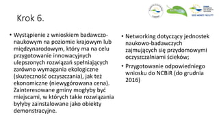 Krok 6.
• Wystąpienie z wnioskiem badawczo-
naukowym na poziomie krajowym lub
międzynarodowym, który ma na celu
przygotowanie innowacyjnych
ulepszonych rozwiązań spełniających
zarówno wymagania ekologiczne
(skuteczność oczyszczania), jak też
ekonomiczne (niewygórowana cena).
Zainteresowane gminy mogłyby być
miejscami, w których takie rozwiązania
byłyby zainstalowane jako obiekty
demonstracyjne.
• Networking dotyczący jednostek
naukowo-badawczych
zajmujących się przydomowymi
oczyszczalniami ścieków;
• Przygotowanie odpowiedniego
wniosku do NCBiR (do grudnia
2016)
 