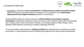 O projekcie BaRuWa
• Cel projektu: obiektywna ocena niezawodności i wydajności pracy małych oczyszczalni ścieków
(badania i analizy) w różnych miejscach i sytuacjach, co ma przyczynić się do promowania
odpowiednich technologii dla obszarów wiejskich i podmiejskich.
Projekt BaRuWa obejmuje również stworzenie solidnej platformy komunikacji i wymiany
doświadczeń z podobnymi działaniami, które są w toku, w kilku częściach regionu Morza Bałtyckiego
(np. w Szwecji, Danii, Polski, Niemczech, Finlandii, a od niedawna także w Rosji). Między innymi
dlatego Projekt BaRuWa uzyskał status Projektu Flagowego PA NUTRI.
W ramach projektu, doświadczenia i najlepsze praktyki będą udostępniane i promowane w krajach
partnerskich, co zdecydowanie wzmocni współpracę transgraniczną w regionie Morza Bałtyckiego.
 