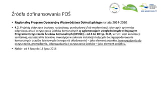 Źródła dofinansowania POŚ
• Regionalny Program Operacyjny Województwa Dolnośląskiego na lata 2014-2020
• 4.2. Projekty dotyczące budowy, rozbudowy, przebudowy i/lub modernizacji zbiorczych systemów
odprowadzania i oczyszczania ścieków komunalnych w aglomeracjach uwzględnionych w Krajowym
Programie Oczyszczania Ścieków Komunalnych (KPOŚK) – od 2 do 10 tys. RLM, w tym: sieci kanalizacji
sanitarnej, oczyszczalnie ścieków, inwestycje w zakresie instalacji służących do zagospodarowania
komunalnych osadów ściekowych (innego niż składowanie) – jako element projektu, inne urządzenia do
oczyszczania, gromadzenia, odprowadzania i oczyszczania ścieków – jako element projektu.
• Nabór: od 4 lipca do 18 lipca 2016
 