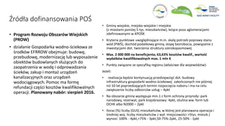 Źródła dofinansowania POŚ
• Program Rozwoju Obszarów Wiejskich
(PROW)
• działanie Gospodarka wodno-ściekowa ze
środków EFRROW obejmuje: budowę,
przebudowę, modernizację lub wyposażenie
obiektów budowlanych służących do
zaopatrzenia w wodę i odprowadzania
ścieków, zakup i montaż urządzeń
kanalizacyjnych oraz urządzeń
wodociągowych. Pomoc ma formę
refundacji części kosztów kwalifikowalnych
operacji. Planowany nabór: sierpień 2016.
• Gminy wiejskie, miejsko-wiejskie i miejskie
(z miastami poniżej 5 tys. mieszkańców), leżące poza aglomeracjami
zdefiniowanymi w KPOŚK
• Kryteria punktowe uwzględniające m.in. skalę potrzeb poprawy stanu
wód (PWŚ), dochód podatkowy gminy, stopę bezrobocia, powiązanie z
inwestycjami dot. tworzenia struktury szerokopasmowej
• Max. 2 000 000 na beneficjenta; 63,63% kosztów kwalif., wartość
wydatków kwalifikowalnych max. 1 mln €
• Punkty związane ze specyfiką regionu (właściwe dla województw):
Jeżeli:
• realizacja będzie kontynuacją przedsięwzięć dot. budowy
infrastruktury gospodarki wodno-ściekowej zakończonych nie później
niż 10 lat poprzedzających termin rozpoczęcia naboru i ma na celu
zwiększenie liczby odbiorców usług – 4pkt
• Na obszarze gminy występuje min.1 z form ochrony przyrody: park
narodowy, rezerwat, park krajobrazowy: 4pkt, otulina ww. form lub
OCHK albo N2000 – 2pkt
• Iloraz (%) liczby (GUS) mieszkańców, w której jest planowana operacja i
średniej woj. liczby mieszkańców z wył. miejscowości >5tys. mieszk.)
wynosi: 100% - 4pkt,>75% - 3pkt,50-75%-2pkt, 25-50% - 1pkt
 