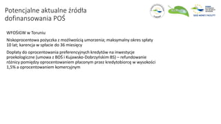 WFOŚiGW w Toruniu
Niskoprocentowa pożyczka z możliwością umorzenia; maksymalny okres spłaty
10 lat; karencja w spłacie do 36 miesięcy
Dopłaty do oprocentowania preferencyjnych kredytów na inwestycje
proekologiczne (umowa z BOŚ i Kujawsko-Dobrzyńskim BS) – refundowanie
różnicy pomiędzy oprocentowaniem płaconym przez kredytobiorcę w wysokości
1,5% a oprocentowaniem komercyjnym
Potencjalne aktualne źródła
dofinansowania POŚ
 