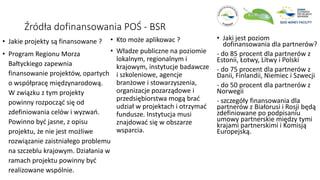 Źródła dofinansowania POŚ - BSR
• Jakie projekty są finansowane ?
• Program Regionu Morza
Bałtyckiego zapewnia
finansowanie projektów, opartych
o współpracę międzynarodową.
W związku z tym projekty
powinny rozpocząć się od
zdefiniowania celów i wyzwań.
Powinno być jasne, z opisu
projektu, że nie jest możliwe
rozwiązanie zaistniałego problemu
na szczeblu krajowym. Działania w
ramach projektu powinny być
realizowane wspólnie.
• Kto może aplikowac ?
• Władze publiczne na poziomie
lokalnym, regionalnym i
krajowym, instytucje badawcze
i szkoleniowe, agencje
branżowe i stowarzyszenia,
organizacje pozarządowe i
przedsiębiorstwa mogą brać
udział w projektach i otrzymać
fundusze. Instytucja musi
znajdować się w obszarze
wsparcia.
• Jaki jest poziom
dofinansowania dla partnerów?
- do 85 procent dla partnerów z
Estonii, Łotwy, Litwy i Polski
- do 75 procent dla partnerów z
Danii, Finlandii, Niemiec i Szwecji
- do 50 procent dla partnerów z
Norwegii
- szczegóły finansowania dla
partnerów z Białorusi i Rosji będą
zdefiniowane po podpisaniu
umowy partnerskie między tymi
krajami partnerskimi i Komisją
Europejską.
 