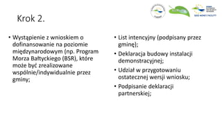 Krok 2.
• Wystąpienie z wnioskiem o
dofinansowanie na poziomie
międzynarodowym (np. Program
Morza Bałtyckiego (BSR), które
może być zrealizowane
wspólnie/indywidualnie przez
gminy;
• List intencyjny (podpisany przez
gminę);
• Deklaracja budowy instalacji
demonstracyjnej;
• Udział w przygotowaniu
ostatecznej wersji wniosku;
• Podpisanie deklaracji
partnerskiej;
 
