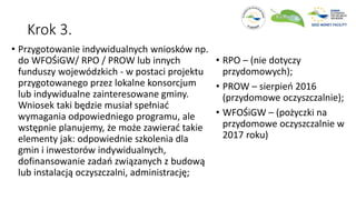 Krok 3.
• Przygotowanie indywidualnych wniosków np.
do WFOŚiGW/ RPO / PROW lub innych
funduszy wojewódzkich - w postaci projektu
przygotowanego przez lokalne konsorcjum
lub indywidualne zainteresowane gminy.
Wniosek taki będzie musiał spełniać
wymagania odpowiedniego programu, ale
wstępnie planujemy, że może zawierać takie
elementy jak: odpowiednie szkolenia dla
gmin i inwestorów indywidualnych,
dofinansowanie zadań związanych z budową
lub instalacją oczyszczalni, administrację;
• RPO – (nie dotyczy
przydomowych);
• PROW – sierpień 2016
(przydomowe oczyszczalnie);
• WFOŚiGW – (pożyczki na
przydomowe oczyszczalnie w
2017 roku)
 