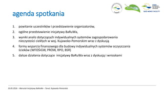 agenda spotkania
1. powitanie uczestników i przedstawienie organizatorów,
2. ogólne przedstawienie inicjatywy BaRuWa,
3. wyniki analiz dotyczących indywidualnych systemów zagospodarowania
nieczystości ciekłych w woj. Kujawsko-Pomorskim wraz z dyskusją
4. formy wsparcia finansowego dla budowy indywidualnych systemów oczyszczania
ścieków (WFOŚiGW, PROW, RPO, BSR)
5. dalsze działania dotyczące inicjatywy BaRuWa wraz z dyskusją i wnioskami
10.05.2016 – Warsztat Inicjatywy BaRuWa – Toruń, Kujawsko-Pomorskie
 