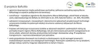 O projekcie BaRuWa
• ogromne dysproporcje między południowo-wschodnią i północno-zachodnią częścią Morza
Bałtyckiego w aspekcie podłączenia do kanalizacji
• eutrofizacja – największe zagrożenie dla ekosystemu Morza Bałtyckiego; udział Polski w ładunku
azotu odprowadzanego do Bałtyku (w 2015 było to ok. 25%; ładunek fosforu - ok. 36%, HELCOM).
• wdrażanie innowacyjnych, niezawodnych i ekonomicznie opłacalnych przydomowych technologii
oczyszczania ścieków ma potencjał redukcji strumienia substancji odżywczych do Morza
Bałtyckiego.
• krajowe cele dotyczące oczyszczania ścieków w obszarach wiejskich i podmiejskich różnią się
pomiędzy krajami regionu Morza Bałtyckiego, tak jak zróżnicowany jest poziom zaangażowania ze
strony władz, właścicieli domów, producentów technologii i dostawców usług  współpraca
transgraniczna i wymiana doświadczeń jest potrzebna
• wiele gospodarstw domowych ma trudności w dostosowaniu się do wymagań prawnych i
środowiskowych (wysoka cena dostępnych technologii). Potencjalni użytkownicy nie są świadomi,
jakiego rodzaju systemy mogą być odpowiednie w danym miejscu.
 