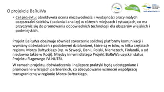 O projekcie BaRuWa
• Cel projektu: obiektywna ocena niezawodności i wydajności pracy małych
oczyszczalni ścieków (badania i analizy) w różnych miejscach i sytuacjach, co ma
przyczynić się do promowania odpowiednich technologii dla obszarów wiejskich i
podmiejskich.
Projekt BaRuWa obejmuje również stworzenie solidnej platformy komunikacji i
wymiany doświadczeń z podobnymi działaniami, które są w toku, w kilku częściach
regionu Morza Bałtyckiego (np. w Szwecji, Danii, Polski, Niemczech, Finlandii, a od
niedawna także w Rosji). Między innymi dlatego Projekt BaRuWa uzyskał status
Projektu Flagowego PA NUTRI.
W ramach projektu, doświadczenia i najlepsze praktyki będą udostępniane i
promowane w krajach partnerskich, co zdecydowanie wzmocni współpracę
transgraniczną w regionie Morza Bałtyckiego.
 