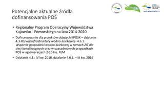 Potencjalne aktualne źródła
dofinansowania POŚ
• Regionalny Program Operacyjny Województwa
Kujawsko - Pomorskiego na lata 2014-2020
• Dofinansowanie dla projektów objętych KPOŚK – działanie
4.3 Rozwój infrastruktury wodno-ściekowej i 4.6.1.
Wsparcie gospodarki wodno-ściekowej w ramach ZIT dla
sieci kanalizacyjnych oraz w uzasadnionych przypadkach
POŚ w aglomeracjach 2-10 tys. RLM
• Działanie 4.3.: IV kw. 2016, działanie 4.6.1. – III kw. 2016
 