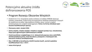 Potencjalne aktualne źródła
dofinansowania POŚ
• Program Rozwoju Obszarów Wiejskich
• Działanie 8.2.7.3.2. Gospodarka wodno-ściekowa ze środków EFRROW obejmuje:
budowę, przebudowę, modernizację lub wyposażenie obiektów budowlanych służących
do zaopatrzenia w wodę i odprowadzania ścieków, zakup i montaż urządzeń
kanalizacyjnych oraz urządzeń wodociągowych. Pomoc ma formę refundacji części
kosztów kwalifikowalnych operacji.
• Planowany nabór: sierpień 2016
• Gminy wiejskie, miejsko-wiejskie i miejskie (z miastami poniżej 5 tys. mieszkańców),
leżące poza aglomeracjami zdefiniowanymi w KPOŚK
• Kryteria punktowe uwzględniające m.in. skalę potrzeb poprawy stanu wód (PWŚ),
dochód podatkowy gminy, stopa bezrobocia, powiązanie z inwestycjami dot.
tworzenia struktury szerokopasmowej
• Max. 2 000 000 na beneficjenta; 63,63% kosztów kwalif., wartość wydatków
kwalifikowalnych max. 1 mln €
• www.minrol.gov.pl
 
