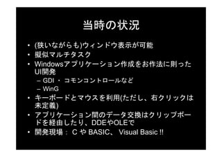 当時の状況
• (狭いながらも)ウィンドウ表示が可能
• 擬似マルチタスク
• Windowsアプリケーション作成をお作法に則った
  UI開発
 – GDI ・ コモンコントロールなど
 – WinG
• キーボードとマウスを利用(ただし、右クリックは
  未定義)
• アプリケーション間のデータ交換はクリップボー
  ドを経由したり、DDEやOLEで
• 開発現場： C や BASIC、 Visual Basic !!
 