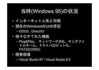 当時(Windows 95)の状況
• インターネット人気と同期
• 現在のWindowsのUIの原型
 – GDI32 , DirectX3
• 様々なすぐれた機能
 – Plug&Play、 ネットワーク対応、ロングファ
   イルネーム、ドライバ32ビット化、
   FAT32(OSR2)
• 開発現場
 – Visual Studio 97 / Visual Studio 6.0
 