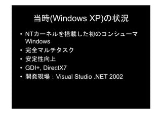 当時(Windows XP)の状況
• NTカーネルを搭載した初のコンシューマ
  Windows
• 完全マルチタスク
• 安定性向上
• GDI+, DirectX7
• 開発現場：Visual Studio .NET 2002
 