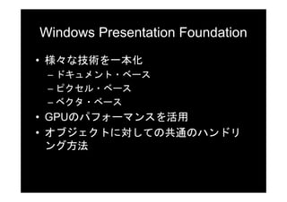 Windows Presentation Foundation
• 様々な技術を一本化
 – ドキュメント・ベース
 – ピクセル・ベース
 – ベクタ・ベース
• GPUのパフォーマンスを活用
• オブジェクトに対しての共通のハンドリ
  ング方法
 