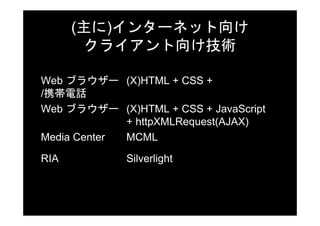 (主に)インターネット向け
       クライアント向け技術

Web ブラウザー (X)HTML + CSS +
/携帯電話
Web ブラウザー (X)HTML + CSS + JavaScript
             + httpXMLRequest(AJAX)
Media Center MCML

RIA          Silverlight
 