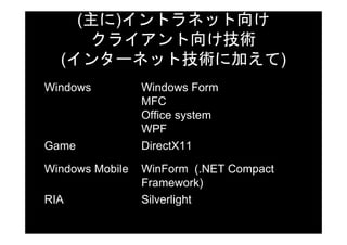 (主に)イントラネット向け
     クライアント向け技術
  (インターネット技術に加えて)
Windows          Windows Form
                 MFC
                 Office system
                 WPF
Game             DirectX11

Windows Mobile   WinForm (.NET Compact
                 Framework)
RIA              Silverlight
 