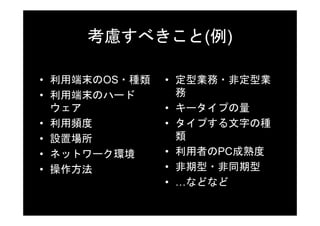 考慮すべきこと(例)

• 利用端末のOS・種類   • 定型業務・非定型業
• 利用端末のハード       務
  ウェア          • キータイプの量
• 利用頻度         • タイプする文字の種
• 設置場所           類
• ネットワーク環境     • 利用者のPC成熟度
• 操作方法         • 非期型・非同期型
               • …などなど
 