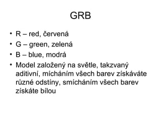 GRB
•   R – red, červená
•   G – green, zelená
•   B – blue, modrá
•   Model založený na světle, takzvaný
    aditivní, mícháním všech barev získáváte
    různé odstíny, smícháním všech barev
    získáte bílou
 