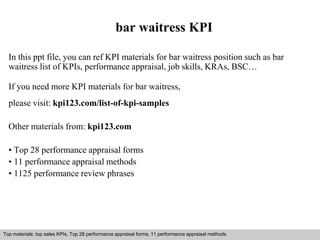 bar waitress KPI 
In this ppt file, you can ref KPI materials for bar waitress position such as bar 
waitress list of KPIs, performance appraisal, job skills, KRAs, BSC… 
If you need more KPI materials for bar waitress, 
please visit: kpi123.com/list-of-kpi-samples 
Other materials from: kpi123.com 
• Top 28 performance appraisal forms 
• 11 performance appraisal methods 
• 1125 performance review phrases 
Top materials: top sales KPIs, Top 28 performance appraisal forms, 11 performance appraisal methods 
Interview questions and answers – free download/ pdf and ppt file 
 