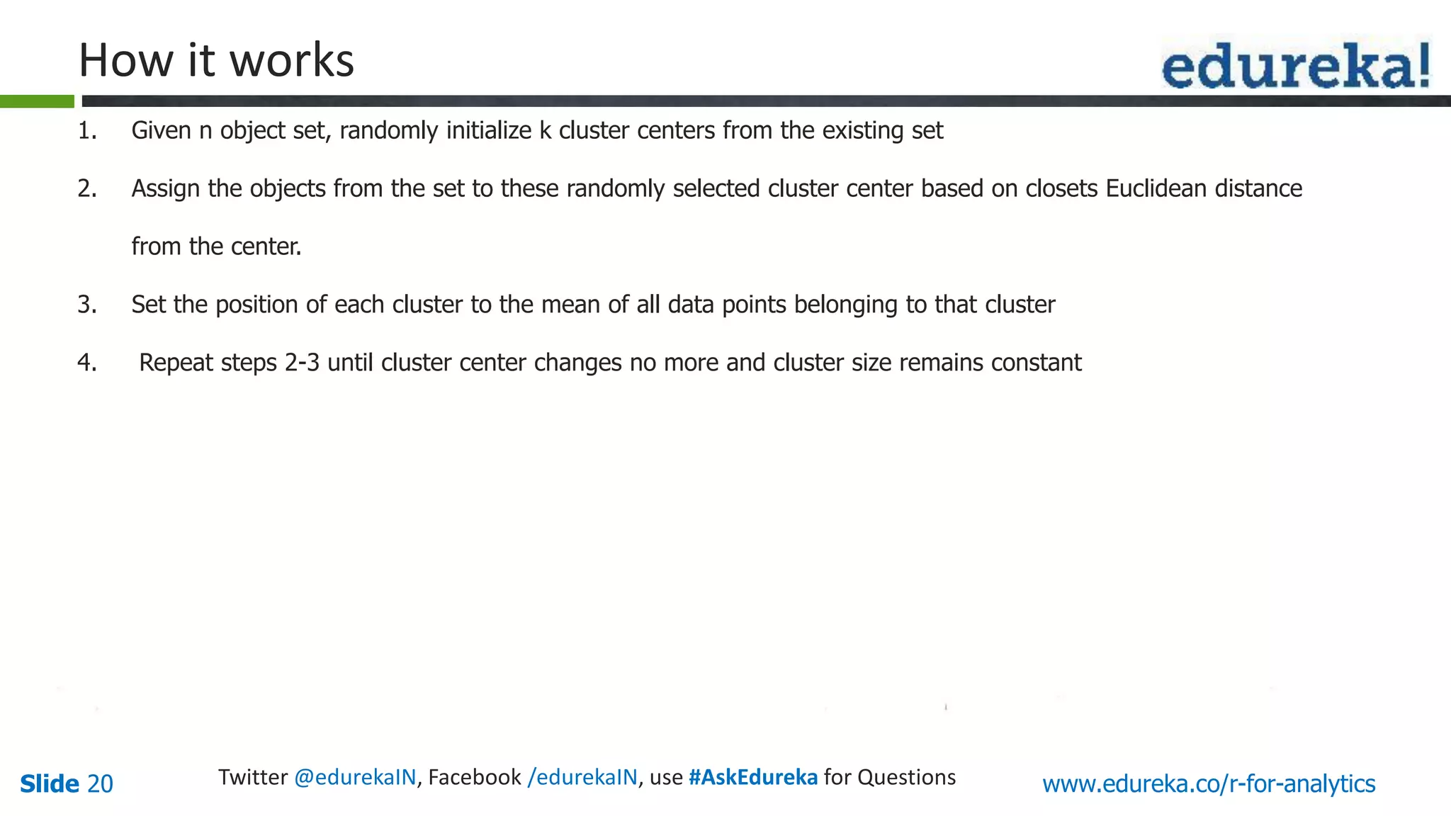 www.edureka.co/r-for-analyticsSlide 20 Twitter @edurekaIN, Facebook /edurekaIN, use #AskEdureka for Questions
How it works
1. Given n object set, randomly initialize k cluster centers from the existing set
2. Assign the objects from the set to these randomly selected cluster center based on closets Euclidean distance
from the center.
3. Set the position of each cluster to the mean of all data points belonging to that cluster
4. Repeat steps 2-3 until cluster center changes no more and cluster size remains constant
 