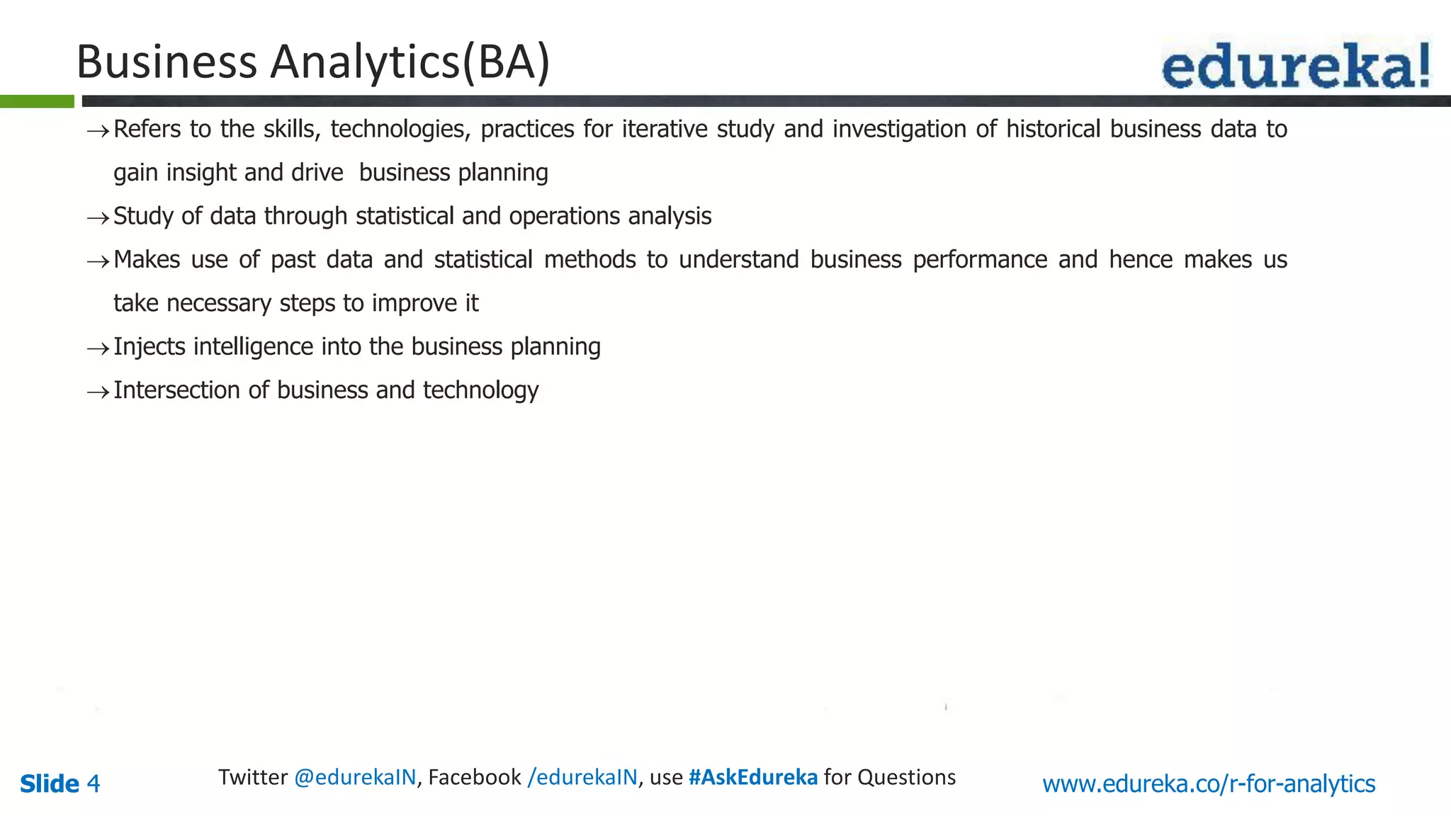 Slide 4Slide 4 www.edureka.co/r-for-analyticsTwitter @edurekaIN, Facebook /edurekaIN, use #AskEdureka for Questions
Business Analytics(BA)
Refers to the skills, technologies, practices for iterative study and investigation of historical business data to
gain insight and drive business planning
Study of data through statistical and operations analysis
Makes use of past data and statistical methods to understand business performance and hence makes us
take necessary steps to improve it
Injects intelligence into the business planning
Intersection of business and technology
 