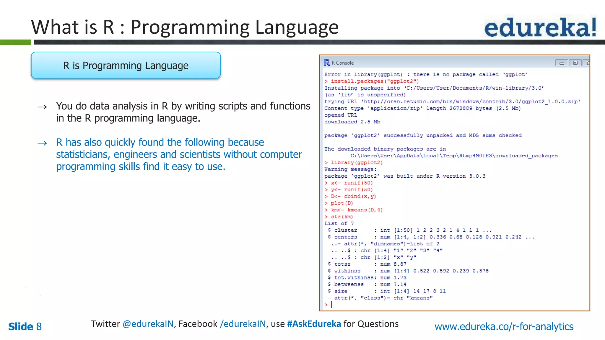 Slide 8Slide 8 www.edureka.co/r-for-analyticsTwitter @edurekaIN, Facebook /edurekaIN, use #AskEdureka for Questions
What is R : Programming Language
 You do data analysis in R by writing scripts and functions
in the R programming language.
 R has also quickly found the following because
statisticians, engineers and scientists without computer
programming skills find it easy to use.
R is Programming Language
 