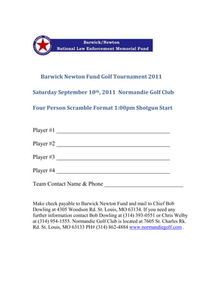 HYPERLINK quot;
http://barwicknewtonfund.org/index.htmlquot;
                          <br />                                                                                                                                        <br />       Barwick Newton Fund Golf Tournament 2011<br />Saturday September 10th, 2011  Normandie Golf Club <br />Four Person Scramble Format 1:00pm Shotgun Start<br />Player #1 _______________________________________<br />Player #2 _______________________________________<br />Player #3 _______________________________________<br />Player #4 _______________________________________<br />Team Contact Name & Phone ___________________________<br />Make check payable to Barwick Newton Fund and mail to Chief Bob Dowling at 4305 Woodson Rd. St. Louis, MO 63134. If you need any further information contact Bob Dowling at (314) 393-0551 or Chris Welby at (314) 954-1555. Normandie Golf Club is located at 7605 St. Charles Rk. Rd. St. Louis, MO 63133 PH# (314) 862-4884 www.normandiegolf.com .                                               <br />                  <br />