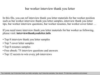 bar worker interview thank you letter 
In this file, you can ref interview thank you letter materials for bar worker position 
such as bar worker interview thank you letter samples, interview thank you letter 
tips, bar worker interview questions, bar worker resumes, bar worker cover letter … 
If you need more interview thank you letter materials for bar worker as following, 
please visit: interviewthankyouletter.info 
• Top 8 interview thank you letter samples 
• Top 7 cover letter samples 
• Top 8 resumes samples 
• Free ebook: 75 interview questions and answers 
• Top 12 secrets to win every job interviews 
Top materials: top 8 interview thank you letter samples, top 8 resumes samples, free ebook: 75 interview questions and answer 
Interview questions and answers – free download/ pdf and ppt file 
 