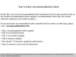 Interview questions and answers – free download/ pdf and ppt file
bar worker recommendation letter
In this file, you can ref recommendation letter materials for bar worker position such as
bar worker recommendation letter samples, recommendation letter tips, bar worker
interview questions, bar worker resumes…
If you need more recommendation letter materials for bar worker as following, please
visit: recommendationletter.biz
• Top 7 recommendation letter samples
• Top 32 recruitment forms
• Top 7 cover letter samples
• Top 8 resumes samples
• Free ebook: 75 interview questions and answers
• Top 12 secrets to win every job interviews
For top materials: top 7 recommendation letter samples, top 8 resumes samples, free ebook: 75 interview questions and answers
Pls visit: recommendationletter.biz
 