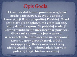O tym, jak dokładnie powinno wyglądać
godło państwowe, decyduje zapis w
konstytucji Rzeczpospolitej Polskiej. Orzeł
jest b...