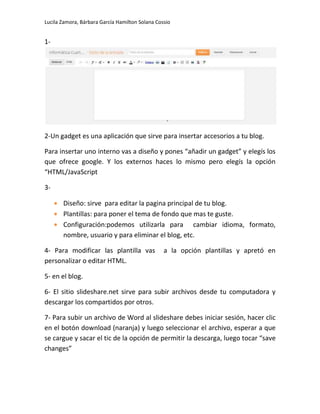 Lucila Zamora, Bárbara García Hamilton Solana Cossio
1-
2-Un gadget es una aplicación que sirve para insertar accesorios a tu blog.
Para insertar uno interno vas a diseño y pones “añadir un gadget” y elegís los
que ofrece google. Y los externos haces lo mismo pero elegís la opción
“HTML/JavaScript
3-
Diseño: sirve para editar la pagina principal de tu blog.
Plantillas: para poner el tema de fondo que mas te guste.
Configuración:podemos utilizarla para cambiar idioma, formato,
nombre, usuario y para eliminar el blog, etc.
4- Para modificar las plantilla vas a la opción plantillas y apretó en
personalizar o editar HTML.
5- en el blog.
6- El sitio slideshare.net sirve para subir archivos desde tu computadora y
descargar los compartidos por otros.
7- Para subir un archivo de Word al slideshare debes iniciar sesión, hacer clic
en el botón download (naranja) y luego seleccionar el archivo, esperar a que
se cargue y sacar el tic de la opción de permitir la descarga, luego tocar “save
changes”
 