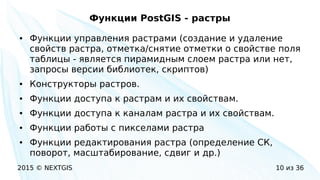 2015 © NEXTGIS 10 из 36
Функции PostGIS - растры
● Функции управления растрами (создание и удаление
свойств растра, отметка/снятие отметки о свойстве поля
таблицы - является пирамидным слоем растра или нет,
запросы версии библиотек, скриптов)
● Конструкторы растров.
● Функции доступа к растрам и их свойствам.
● Функции доступа к каналам растра и их свойствам.
● Функции работы с пикселами растра
● Функции редактирования растра (определение СК,
поворот, масштабирование, сдвиг и др.)
 